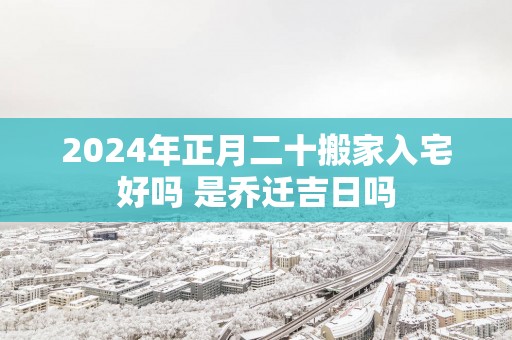 2025年正月二十搬家入宅好吗 是乔迁吉日吗