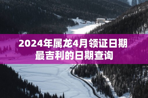 2025年属龙4月领证日期 最吉利的日期查询