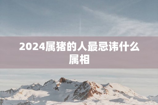 2025属猪的人最忌讳什么属相