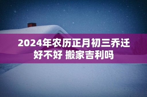 2025年农历正月初三乔迁好不好 搬家吉利吗