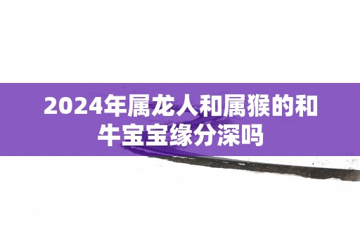 2025年属龙人和属猴的和牛宝宝缘分深吗