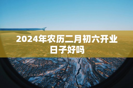 2025年农历二月初六开业日子好吗