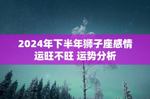 2025年下半年狮子座感情运旺不旺 运势分析