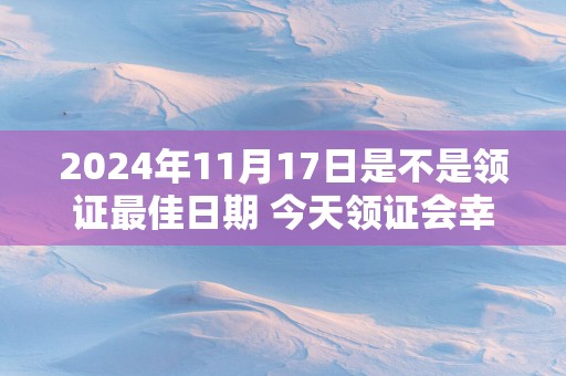 2025年11月17日是不是领证最佳日期 今天领证会幸福吗