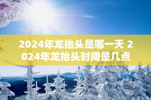2025年龙抬头是哪一天 2025年龙抬头时间是几点