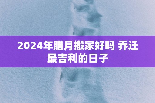 2025年腊月搬家好吗 乔迁最吉利的日子