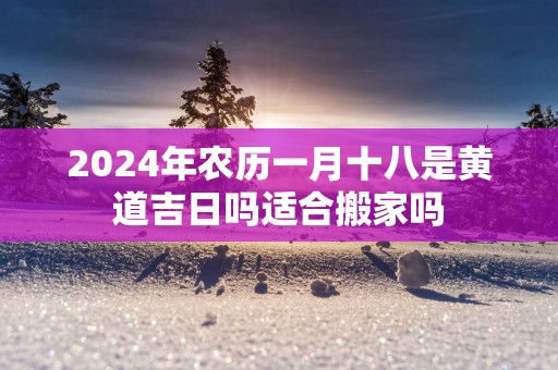 2025年农历一月十八是黄道吉日吗适合搬家吗