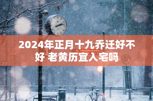 2025年正月十九乔迁好不好 老黄历宜入宅吗
