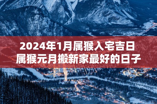 2025年1月属猴入宅吉日 属猴元月搬新家最好的日子