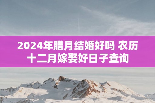 2025年腊月结婚好吗 农历十二月嫁娶好日子查询