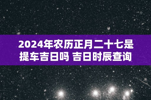 2024年农历正月二十七是提车吉日吗 吉日时辰查询