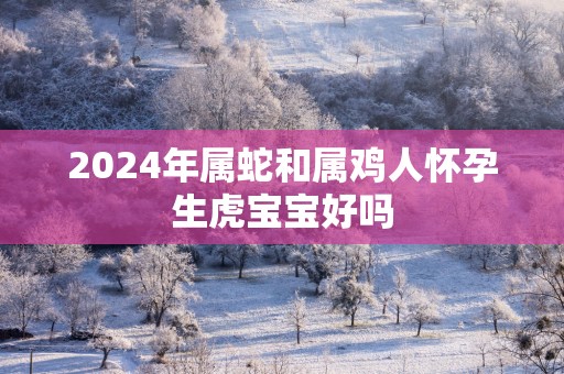 2025年属蛇和属鸡人怀孕生虎宝宝好吗