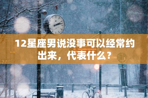 12星座男说没事可以经常约出来，代表什么？