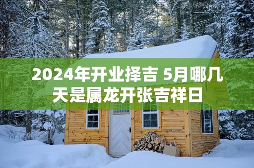 2025年开业择吉 5月哪几天是属龙开张吉祥日