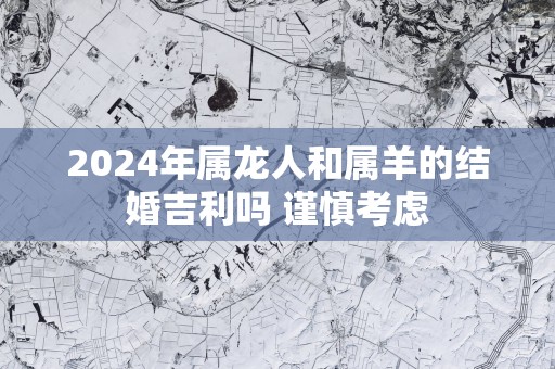 2025年属龙人和属羊的结婚吉利吗 谨慎考虑