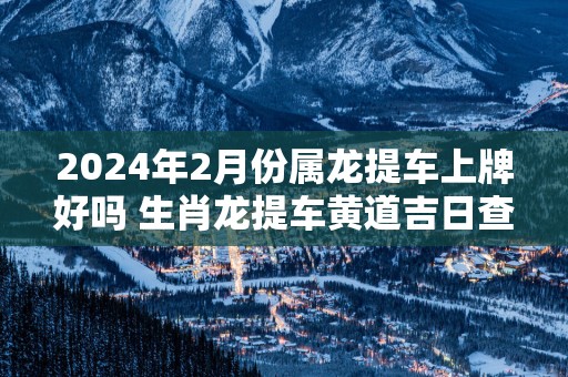 2025年2月份属龙提车上牌好吗 生肖龙提车黄道吉日查询