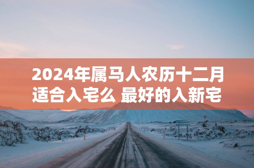 2025年属马人农历十二月适合入宅么 最好的入新宅吉日