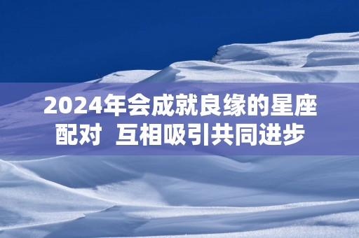 2025年会成就良缘的星座配对  互相吸引共同进步