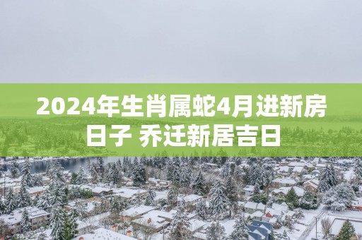 2025年生肖属蛇4月进新房日子 乔迁新居吉日