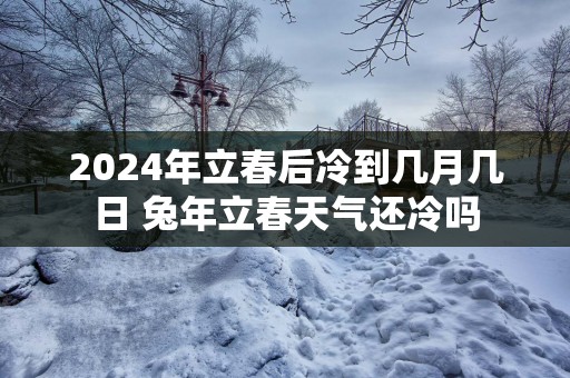 2025年立春后冷到几月几日 蛇年立春天气还冷吗
