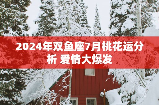2025年双鱼座7月桃花运分析 爱情大爆发