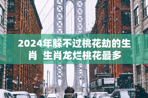 2025年躲不过桃花劫的生肖  生肖龙烂桃花最多