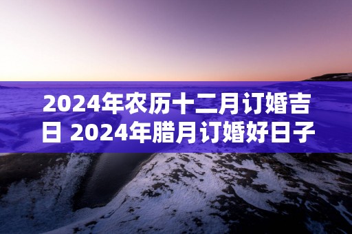 2025年农历十二月订婚吉日 2025年腊月订婚好日子
