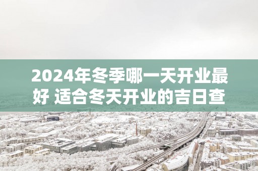 2025年冬季哪一天开业最好 适合冬天开业的吉日查询