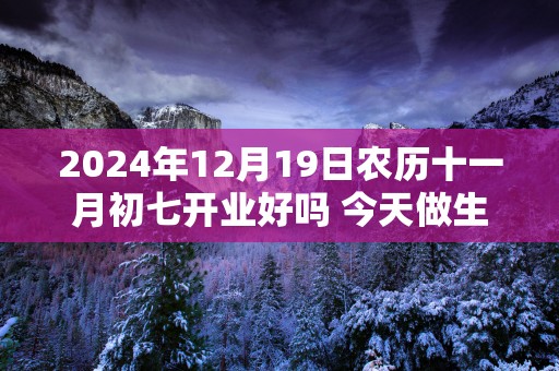 2025年12月19日农历十一月初七开业好吗 今天做生意会顺利吗