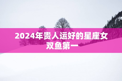2025年贵人运好的星座女 双鱼第一