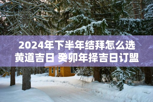 2025年下半年结拜怎么选黄道吉日 癸卯年择吉日订盟