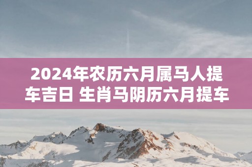 2025年农历六月属马人提车吉日 生肖马阴历六月提车好日子