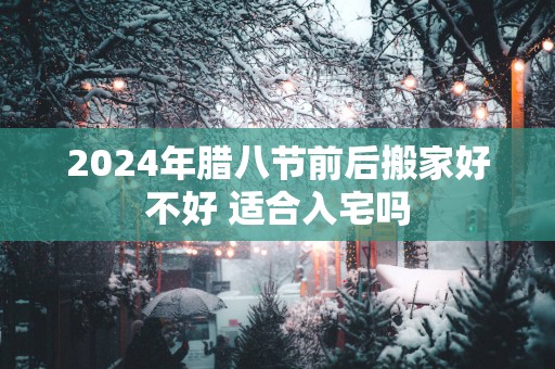 2025年腊八节前后搬家好不好 适合入宅吗