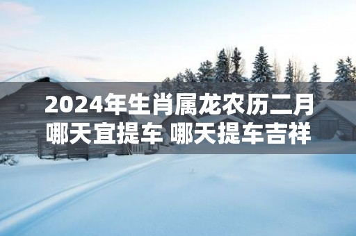 2025年生肖属龙农历二月哪天宜提车 哪天提车吉祥