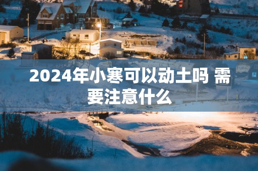 2025年小寒可以动土吗 需要注意什么