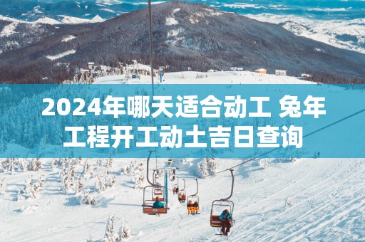 2025年哪天适合动工 蛇年工程开工动土吉日查询