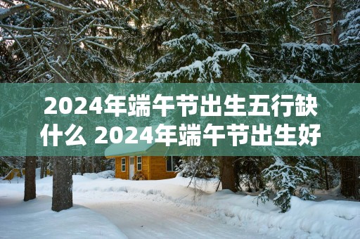 2025年端午节出生五行缺什么 2025年端午节出生好吗