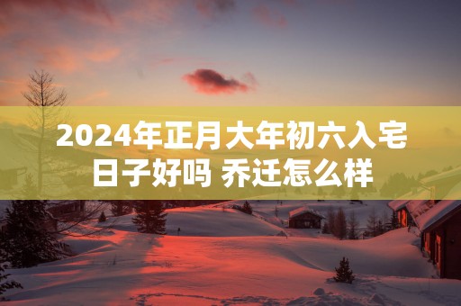 2025年正月大年初六入宅日子好吗 乔迁怎么样