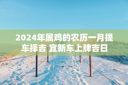 2025年属鸡的农历一月提车择吉 宜新车上牌吉日