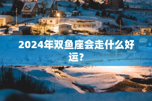 2025年双鱼座会走什么好运？