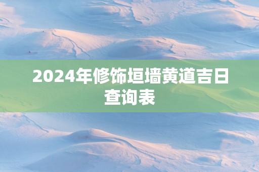2025年修饰垣墙黄道吉日查询表