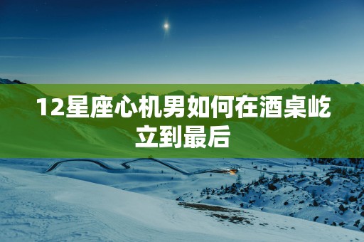 12星座心机男如何在酒桌屹立到最后
