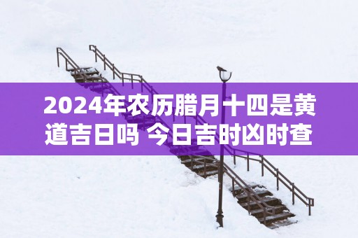 2025年农历腊月十四是黄道吉日吗 今日吉时凶时查询