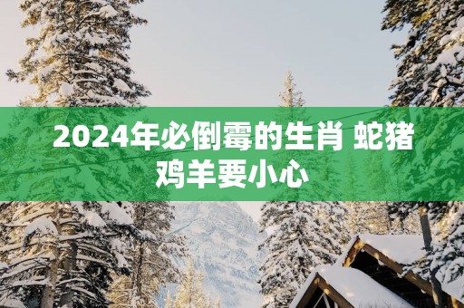 2025年必倒霉的生肖 蛇猪鸡羊要小心