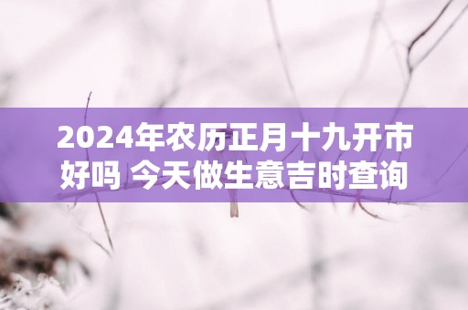 2025年农历正月十九开市好吗 今天做生意吉时查询