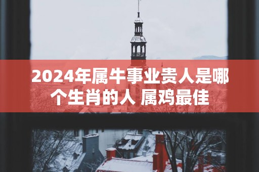 2025年属牛事业贵人是哪个生肖的人 属鸡最佳