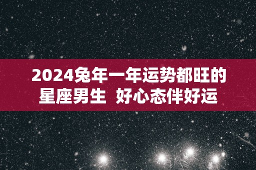 2025蛇年一年运势都旺的星座男生  好心态伴好运