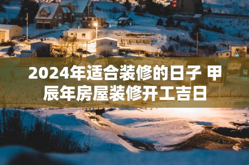 2025年适合装修的日子 甲辰年房屋装修开工吉日