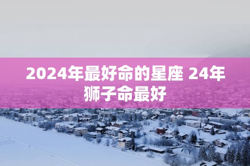 2025年最好命的星座 24年狮子命最好