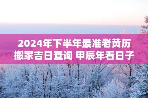 2025年下半年最准老黄历搬家吉日查询 甲辰年看日子老黄历搬家